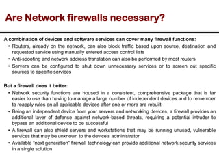Are Network firewalls necessary?
A combination of devices and software services can cover many firewall functions:
• Routers, already on the network, can also block traffic based upon source, destination and
requested service using manually entered access control lists
• Anti-spoofing and network address translation can also be performed by most routers
• Servers can be configured to shut down unnecessary services or to screen out specific
sources to specific services
But a firewall does it better:
• Network security functions are housed in a consistent, comprehensive package that is far
easier to use than having to manage a large number of independent devices and to remember
to reapply rules on all applicable devices after one or more are rebuilt
• Being an independent device from your servers and networking devices, a firewall provides an
additional layer of defense against network-based threats, requiring a potential intruder to
bypass an additional device to be successful
• A firewall can also shield servers and workstations that may be running unused, vulnerable
services that may be unknown to the device's administrator
• Available “next generation” firewall technology can provide additional network security services
in a single solution
 