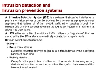 Intrusion detection and
Intrusion prevention systems
• An Intrusion Detection System (IDS) is a software that can be installed on a
physical or virtual server or can be provided by a vendor as a preprogrammed
appliance that reviews all of the network traffic either passing through it or
through one or more switches to which the IDS is connected in a manner that
allows it to view traffic.
• An IDS relies on a file of malicious traffic patterns or “signatures” that are
stored within the IDS and are automatically updated on a regular basis.
• IDS can detect persistent attacks:
Example:
➢ Brute force attacks
Example: repeated attempts to log in to a target device trying a different
password each time
➢ Probing attacks –
Example: attempts to test whether or not a service is running on any
devices across the network or whether the system has vulnerabilities
have not be addressed
 
