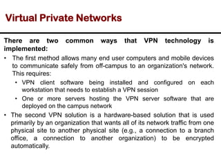 Virtual Private Networks
There are two common ways that VPN technology is
implemented:
• The first method allows many end user computers and mobile devices
to communicate safely from off-campus to an organization's network.
This requires:
• VPN client software being installed and configured on each
workstation that needs to establish a VPN session
• One or more servers hosting the VPN server software that are
deployed on the campus network
• The second VPN solution is a hardware-based solution that is used
primarily by an organization that wants all of its network traffic from one
physical site to another physical site (e.g., a connection to a branch
office, a connection to another organization) to be encrypted
automatically.
 