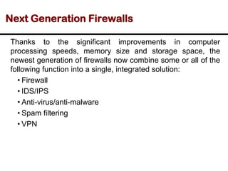 Next Generation Firewalls
Thanks to the significant improvements in computer
processing speeds, memory size and storage space, the
newest generation of firewalls now combine some or all of the
following function into a single, integrated solution:
• Firewall
• IDS/IPS
• Anti-virus/anti-malware
• Spam filtering
• VPN
 