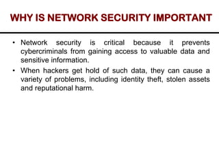 WHY IS NETWORK SECURITY IMPORTANT
• Network security is critical because it prevents
cybercriminals from gaining access to valuable data and
sensitive information.
• When hackers get hold of such data, they can cause a
variety of problems, including identity theft, stolen assets
and reputational harm.
 