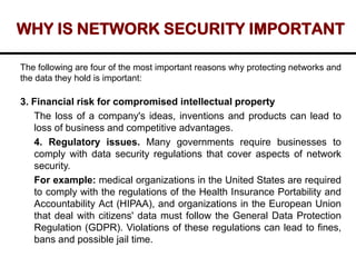 WHY IS NETWORK SECURITY IMPORTANT
The following are four of the most important reasons why protecting networks and
the data they hold is important:
3. Financial risk for compromised intellectual property
The loss of a company's ideas, inventions and products can lead to
loss of business and competitive advantages.
4. Regulatory issues. Many governments require businesses to
comply with data security regulations that cover aspects of network
security.
For example: medical organizations in the United States are required
to comply with the regulations of the Health Insurance Portability and
Accountability Act (HIPAA), and organizations in the European Union
that deal with citizens' data must follow the General Data Protection
Regulation (GDPR). Violations of these regulations can lead to fines,
bans and possible jail time.
 