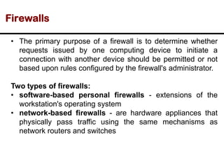 Firewalls
• The primary purpose of a firewall is to determine whether
requests issued by one computing device to initiate a
connection with another device should be permitted or not
based upon rules configured by the firewall's administrator.
Two types of firewalls:
• software-based personal firewalls - extensions of the
workstation's operating system
• network-based firewalls - are hardware appliances that
physically pass traffic using the same mechanisms as
network routers and switches
 