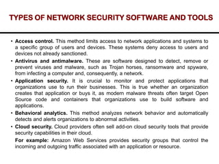 TYPES OF NETWORK SECURITY SOFTWARE AND TOOLS
• Access control. This method limits access to network applications and systems to
a specific group of users and devices. These systems deny access to users and
devices not already sanctioned.
• Antivirus and antimalware. These are software designed to detect, remove or
prevent viruses and malware, such as Trojan horses, ransomware and spyware,
from infecting a computer and, consequently, a network.
• Application security. It is crucial to monitor and protect applications that
organizations use to run their businesses. This is true whether an organization
creates that application or buys it, as modern malware threats often target Open
Source code and containers that organizations use to build software and
applications.
• Behavioral analytics. This method analyzes network behavior and automatically
detects and alerts organizations to abnormal activities.
• Cloud security. Cloud providers often sell add-on cloud security tools that provide
security capabilities in their cloud.
For example: Amazon Web Services provides security groups that control the
incoming and outgoing traffic associated with an application or resource.
 