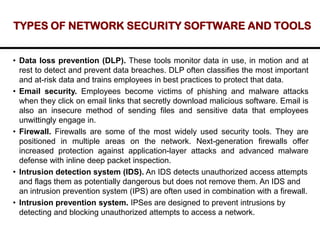 TYPES OF NETWORK SECURITY SOFTWARE AND TOOLS
• Data loss prevention (DLP). These tools monitor data in use, in motion and at
rest to detect and prevent data breaches. DLP often classifies the most important
and at-risk data and trains employees in best practices to protect that data.
• Email security. Employees become victims of phishing and malware attacks
when they click on email links that secretly download malicious software. Email is
also an insecure method of sending files and sensitive data that employees
unwittingly engage in.
• Firewall. Firewalls are some of the most widely used security tools. They are
positioned in multiple areas on the network. Next-generation firewalls offer
increased protection against application-layer attacks and advanced malware
defense with inline deep packet inspection.
• Intrusion detection system (IDS). An IDS detects unauthorized access attempts
and flags them as potentially dangerous but does not remove them. An IDS and
an intrusion prevention system (IPS) are often used in combination with a firewall.
• Intrusion prevention system. IPSes are designed to prevent intrusions by
detecting and blocking unauthorized attempts to access a network.
 