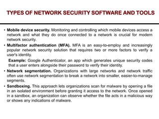 TYPES OF NETWORK SECURITY SOFTWARE AND TOOLS
• Mobile device security. Monitoring and controlling which mobile devices access a
network and what they do once connected to a network is crucial for modern
network security.
• Multifactor authentication (MFA). MFA is an easy-to-employ and increasingly
popular network security solution that requires two or more factors to verify a
user's identity.
Example: Google Authenticator, an app which generates unique security codes
that a user enters alongside their password to verify their identity.
• Network segmentation. Organizations with large networks and network traffic
often use network segmentation to break a network into smaller, easier-to-manage
segments.
• Sandboxing. This approach lets organizations scan for malware by opening a file
in an isolated environment before granting it access to the network. Once opened
in a sandbox, an organization can observe whether the file acts in a malicious way
or shows any indications of malware.
 