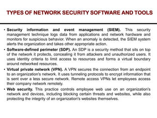 TYPES OF NETWORK SECURITY SOFTWARE AND TOOLS
• Security information and event management (SIEM). This security
management technique logs data from applications and network hardware and
monitors for suspicious behavior. When an anomaly is detected, the SIEM system
alerts the organization and takes other appropriate action.
• Software-defined perimeter (SDP). An SDP is a security method that sits on top
of the network it protects, concealing it from attackers and unauthorized users. It
uses identity criteria to limit access to resources and forms a virtual boundary
around networked resources.
• Virtual private network (VPN). A VPN secures the connection from an endpoint
to an organization's network. It uses tunneling protocols to encrypt information that
is sent over a less secure network. Remote access VPNs let employees access
their company network remotely.
• Web security. This practice controls employee web use on an organization's
network and devices, including blocking certain threats and websites, while also
protecting the integrity of an organization's websites themselves.
 