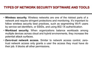 TYPES OF NETWORK SECURITY SOFTWARE AND TOOLS
• Wireless security. Wireless networks are one of the riskiest parts of a
network and require stringent protections and monitoring. It's important to
follow wireless security best practices, such as segmenting Wi-Fi users
by service set identifiers, or SSIDs, and using 802.1X authentication.
• Workload security. When organizations balance workloads among
multiple devices across cloud and hybrid environments, they increase the
potential attack surfaces.
• Zero-trust network access. Similar to network access control, zero-
trust network access only grants a user the access they must have do
their job. It blocks all other permissions.
 