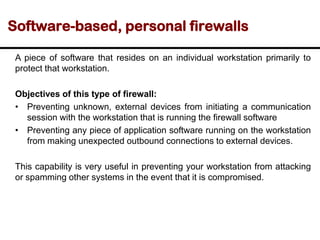 Software-based, personal firewalls
A piece of software that resides on an individual workstation primarily to
protect that workstation.
Objectives of this type of firewall:
• Preventing unknown, external devices from initiating a communication
session with the workstation that is running the firewall software
• Preventing any piece of application software running on the workstation
from making unexpected outbound connections to external devices.
This capability is very useful in preventing your workstation from attacking
or spamming other systems in the event that it is compromised.
 