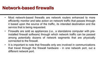 Network-based firewalls
• Most network-based firewalls are network routers enhanced to more
efficiently monitor and take action on network traffic that passes through
it based upon the source of the traffic, its intended destination and the
service that is being requested.
• Firewalls are sold as appliances (i.e., a standalone computer with pre-
installed firewall software) through which network traffic can be passed
among potentially dozens of network segments that are physically
connected to the firewall.
• It is important to note that firewalls only are involved in communications
that travel through the firewall hardware - in one network port, out a
different network port.
 