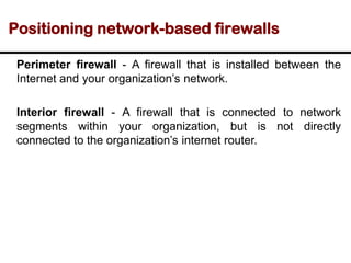 Positioning network-based firewalls
Perimeter firewall - A firewall that is installed between the
Internet and your organization’s network.
Interior firewall - A firewall that is connected to network
segments within your organization, but is not directly
connected to the organization’s internet router.
 