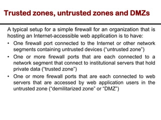 Trusted zones, untrusted zones and DMZs
A typical setup for a simple firewall for an organization that is
hosting an Internet-accessible web application is to have:
• One firewall port connected to the Internet or other network
segments containing untrusted devices (“untrusted zone”)
• One or more firewall ports that are each connected to a
network segment that connect to institutional servers that hold
private data (“trusted zone”)
• One or more firewall ports that are each connected to web
servers that are accessed by web application users in the
untrusted zone (“demilitarized zone” or “DMZ”)
 