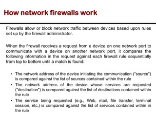 How network firewalls work
Firewalls allow or block network traffic between devices based upon rules
set up by the firewall administrator.
When the firewall receives a request from a device on one network port to
communicate with a device on another network port, it compares the
following information in the request against each firewall rule sequentially
from top to bottom until a match is found:
• The network address of the device initiating the communication ("source")
is compared against the list of sources contained within the rule
• The network address of the device whose services are requested
("destination") is compared against the list of destinations contained within
the rule
• The service being requested (e.g., Web, mail, file transfer, terminal
session, etc.) is compared against the list of services contained within in
the rule
 