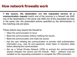 How network firewalls work
If the source, the destination and the requested service of a
communication request match one of the sources in a firewall rule AND
one of the destinations in the same rule AND one of the requested services
in the same rule, the associated actions specified by the administrator in
the matching rule are taken.
These actions may require the firewall to:
• Allow the communication to occur
• Block the communication without notifying the source
• Block the communication and notify the source
• Ask the user initiating the communication to provide valid authentication
information (e.g., user ID and password, smart token or biometric data)
before allowing the communication
• Set up a Virtual Private Network (VPN) to encrypt the communication
session between the source and the firewall. Note – software must be
installed on the requesting workstation to complete the VPN connection.
 