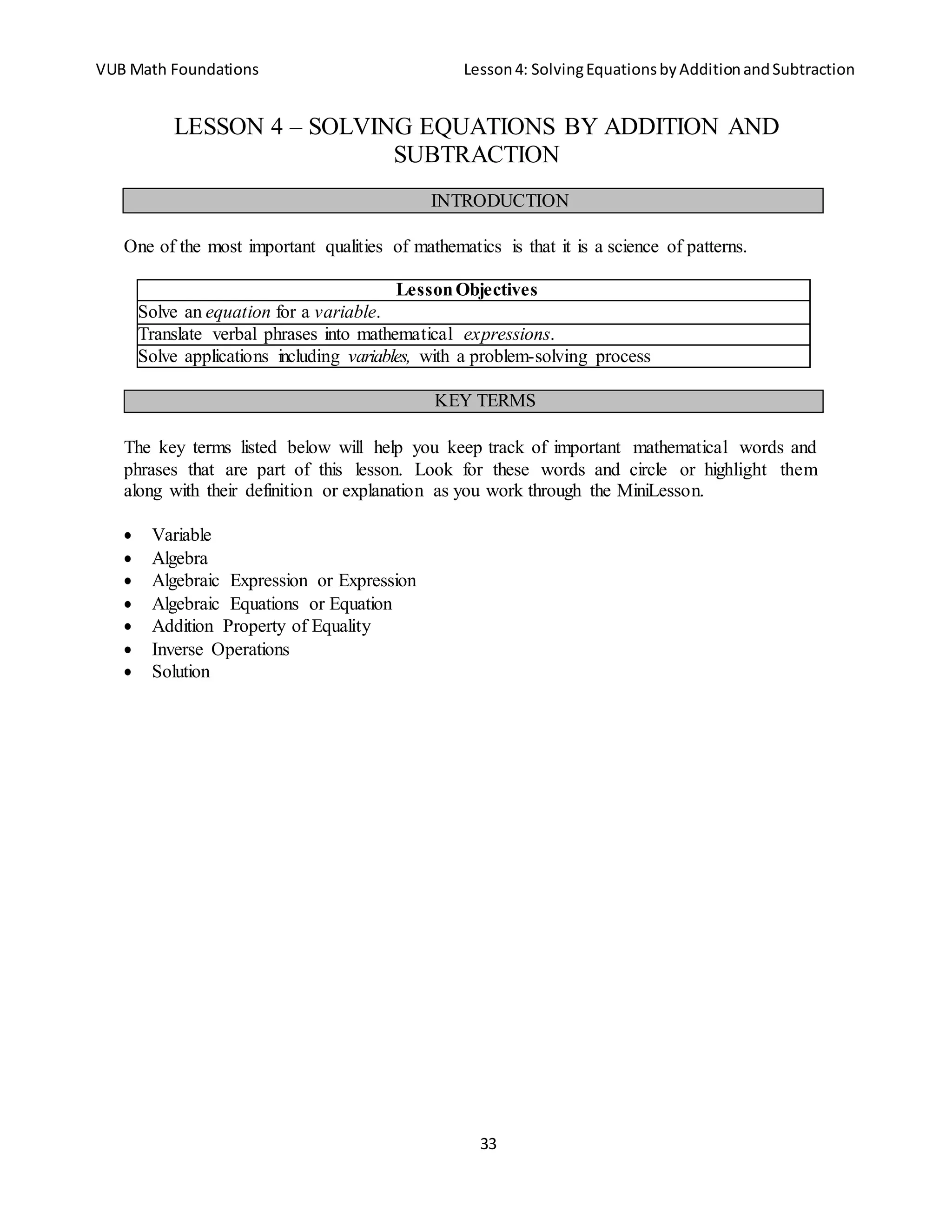 VUB Math Foundations Lesson4: SolvingEquationsbyAdditionandSubtraction
33
LESSON 4 – SOLVING EQUATIONS BY ADDITION AND
SUBTRACTION
One of the most important qualities of mathematics is that it is a science of patterns.
LessonObjectives
Solve an equation for a variable.
Translate verbal phrases into mathematical expressions.
Solve applications including variables, with a problem-solving process
The key terms listed below will help you keep track of important mathematical words and
phrases that are part of this lesson. Look for these words and circle or highlight them
along with their definition or explanation as you work through the MiniLesson.
 Variable
 Algebra
 Algebraic Expression or Expression
 Algebraic Equations or Equation
 Addition Property of Equality
 Inverse Operations
 Solution
KEY TERMS
INTRODUCTION
 