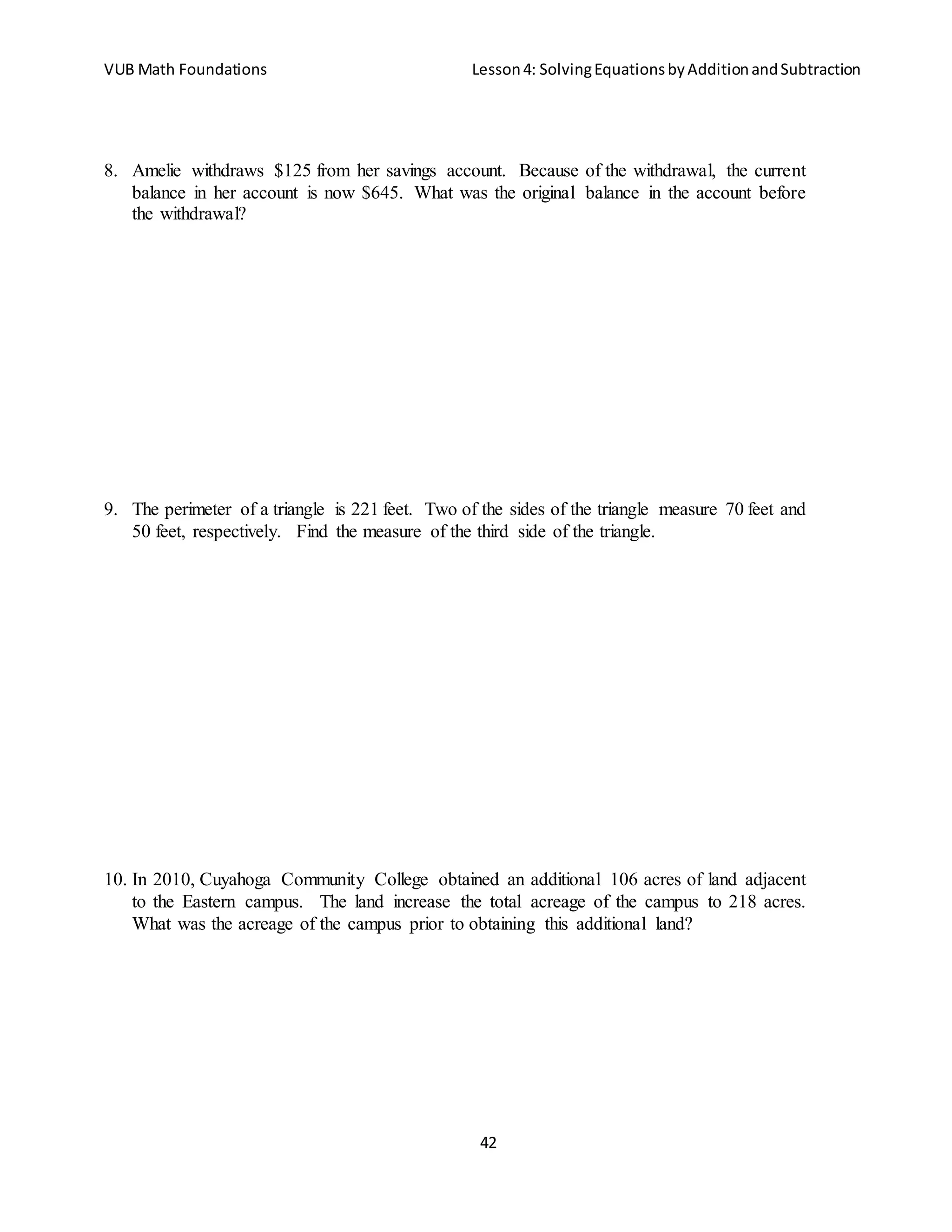VUB Math Foundations Lesson4: SolvingEquationsbyAdditionandSubtraction
42
8. Amelie withdraws $125 from her savings account. Because of the withdrawal, the current
balance in her account is now $645. What was the original balance in the account before
the withdrawal?
9. The perimeter of a triangle is 221 feet. Two of the sides of the triangle measure 70 feet and
50 feet, respectively. Find the measure of the third side of the triangle.
10. In 2010, Cuyahoga Community College obtained an additional 106 acres of land adjacent
to the Eastern campus. The land increase the total acreage of the campus to 218 acres.
What was the acreage of the campus prior to obtaining this additional land?
 