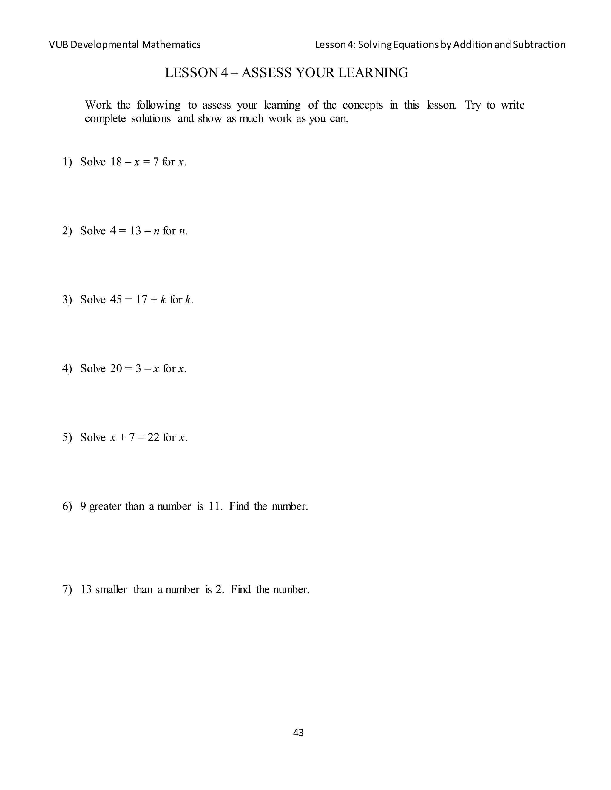 VUB Developmental Mathematics Lesson4: SolvingEquationsbyAdditionandSubtraction
43
LESSON 4 – ASSESS YOUR LEARNING
Work the following to assess your learning of the concepts in this lesson. Try to write
complete solutions and show as much work as you can.
1) Solve 18 – x = 7 for x.
2) Solve 4 = 13 – n for n.
3) Solve 45 = 17 + k for k.
4) Solve 20 = 3 – x for x.
5) Solve x + 7 = 22 for x.
6) 9 greater than a number is 11. Find the number.
7) 13 smaller than a number is 2. Find the number.
 