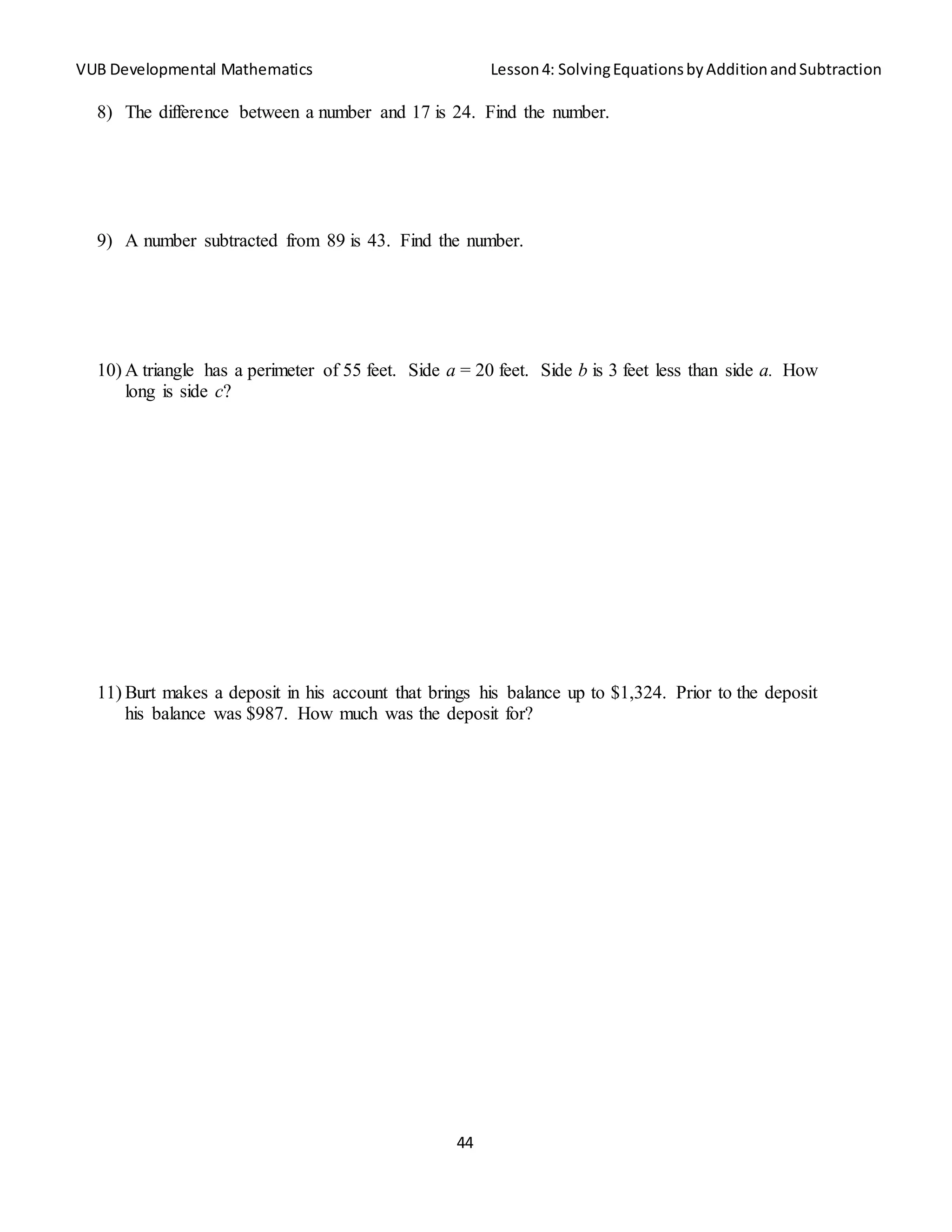 VUB Developmental Mathematics Lesson4: SolvingEquationsbyAdditionandSubtraction
44
8) The difference between a number and 17 is 24. Find the number.
9) A number subtracted from 89 is 43. Find the number.
10) A triangle has a perimeter of 55 feet. Side a = 20 feet. Side b is 3 feet less than side a. How
long is side c?
11) Burt makes a deposit in his account that brings his balance up to $1,324. Prior to the deposit
his balance was $987. How much was the deposit for?
 