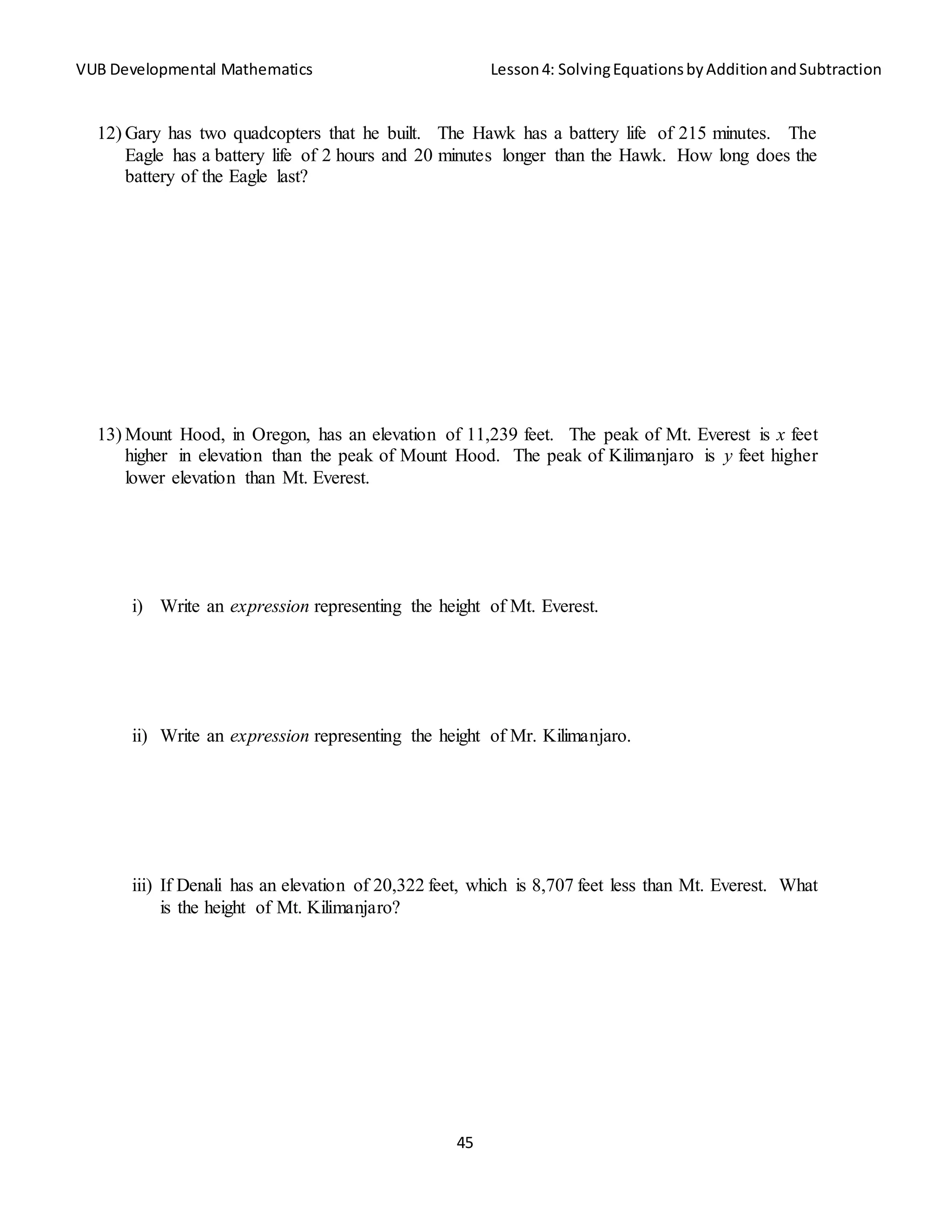 VUB Developmental Mathematics Lesson4: SolvingEquationsbyAdditionandSubtraction
45
12) Gary has two quadcopters that he built. The Hawk has a battery life of 215 minutes. The
Eagle has a battery life of 2 hours and 20 minutes longer than the Hawk. How long does the
battery of the Eagle last?
13) Mount Hood, in Oregon, has an elevation of 11,239 feet. The peak of Mt. Everest is x feet
higher in elevation than the peak of Mount Hood. The peak of Kilimanjaro is y feet higher
lower elevation than Mt. Everest.
i) Write an expression representing the height of Mt. Everest.
ii) Write an expression representing the height of Mr. Kilimanjaro.
iii) If Denali has an elevation of 20,322 feet, which is 8,707 feet less than Mt. Everest. What
is the height of Mt. Kilimanjaro?
 
