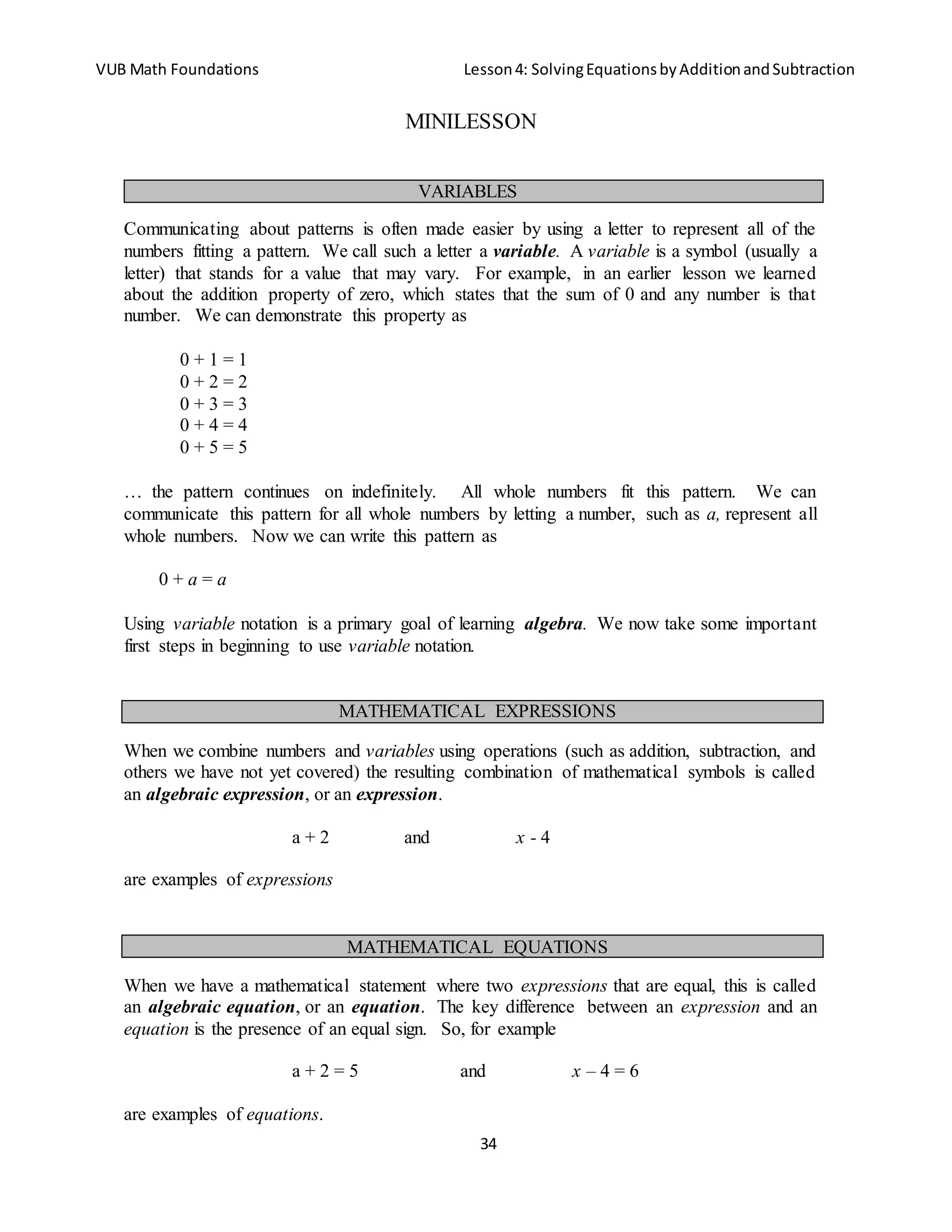 VUB Math Foundations Lesson4: SolvingEquationsbyAdditionandSubtraction
34
MINILESSON
Communicating about patterns is often made easier by using a letter to represent all of the
numbers fitting a pattern. We call such a letter a variable. A variable is a symbol (usually a
letter) that stands for a value that may vary. For example, in an earlier lesson we learned
about the addition property of zero, which states that the sum of 0 and any number is that
number. We can demonstrate this property as
0 + 1 = 1
0 + 2 = 2
0 + 3 = 3
0 + 4 = 4
0 + 5 = 5
… the pattern continues on indefinitely. All whole numbers fit this pattern. We can
communicate this pattern for all whole numbers by letting a number, such as a, represent all
whole numbers. Now we can write this pattern as
0 + a = a
Using variable notation is a primary goal of learning algebra. We now take some important
first steps in beginning to use variable notation.
When we combine numbers and variables using operations (such as addition, subtraction, and
others we have not yet covered) the resulting combination of mathematical symbols is called
an algebraic expression, or an expression.
a + 2 and x - 4
are examples of expressions
When we have a mathematical statement where two expressions that are equal, this is called
an algebraic equation, or an equation. The key difference between an expression and an
equation is the presence of an equal sign. So, for example
a + 2 = 5 and x – 4 = 6
are examples of equations.
VARIABLES
MATHEMATICAL EXPRESSIONS
MATHEMATICAL EQUATIONS
 