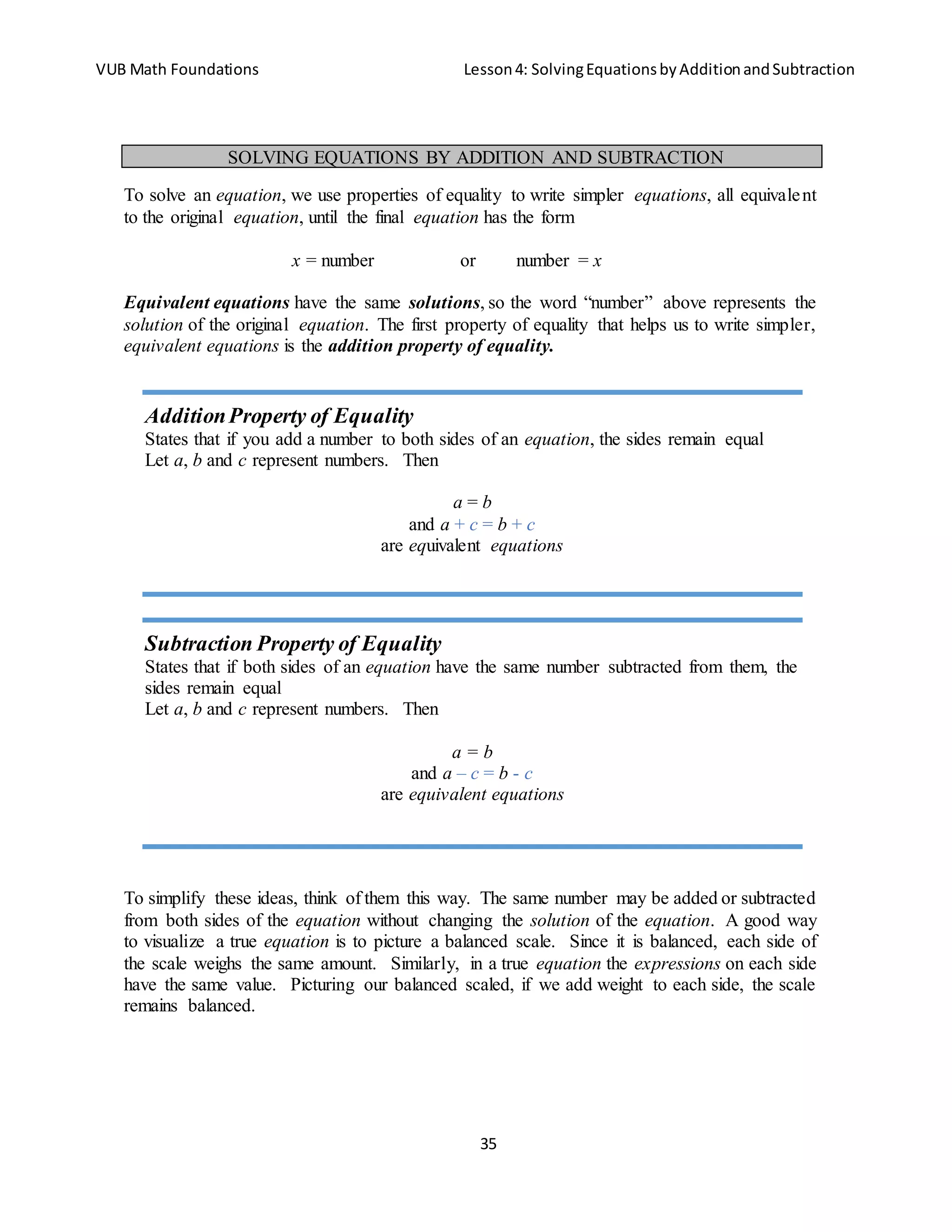 VUB Math Foundations Lesson4: SolvingEquationsbyAdditionandSubtraction
35
To solve an equation, we use properties of equality to write simpler equations, all equivalent
to the original equation, until the final equation has the form
x = number or number = x
Equivalent equations have the same solutions, so the word “number” above represents the
solution of the original equation. The first property of equality that helps us to write simpler,
equivalent equations is the addition property of equality.
To simplify these ideas, think of them this way. The same number may be added or subtracted
from both sides of the equation without changing the solution of the equation. A good way
to visualize a true equation is to picture a balanced scale. Since it is balanced, each side of
the scale weighs the same amount. Similarly, in a true equation the expressions on each side
have the same value. Picturing our balanced scaled, if we add weight to each side, the scale
remains balanced.
SOLVING EQUATIONS BY ADDITION AND SUBTRACTION
AdditionProperty of Equality
States that if you add a number to both sides of an equation, the sides remain equal
Let a, b and c represent numbers. Then
a = b
and a + c = b + c
are equivalent equations
Subtraction Property of Equality
States that if both sides of an equation have the same number subtracted from them, the
sides remain equal
Let a, b and c represent numbers. Then
a = b
and a – c = b - c
are equivalent equations
 