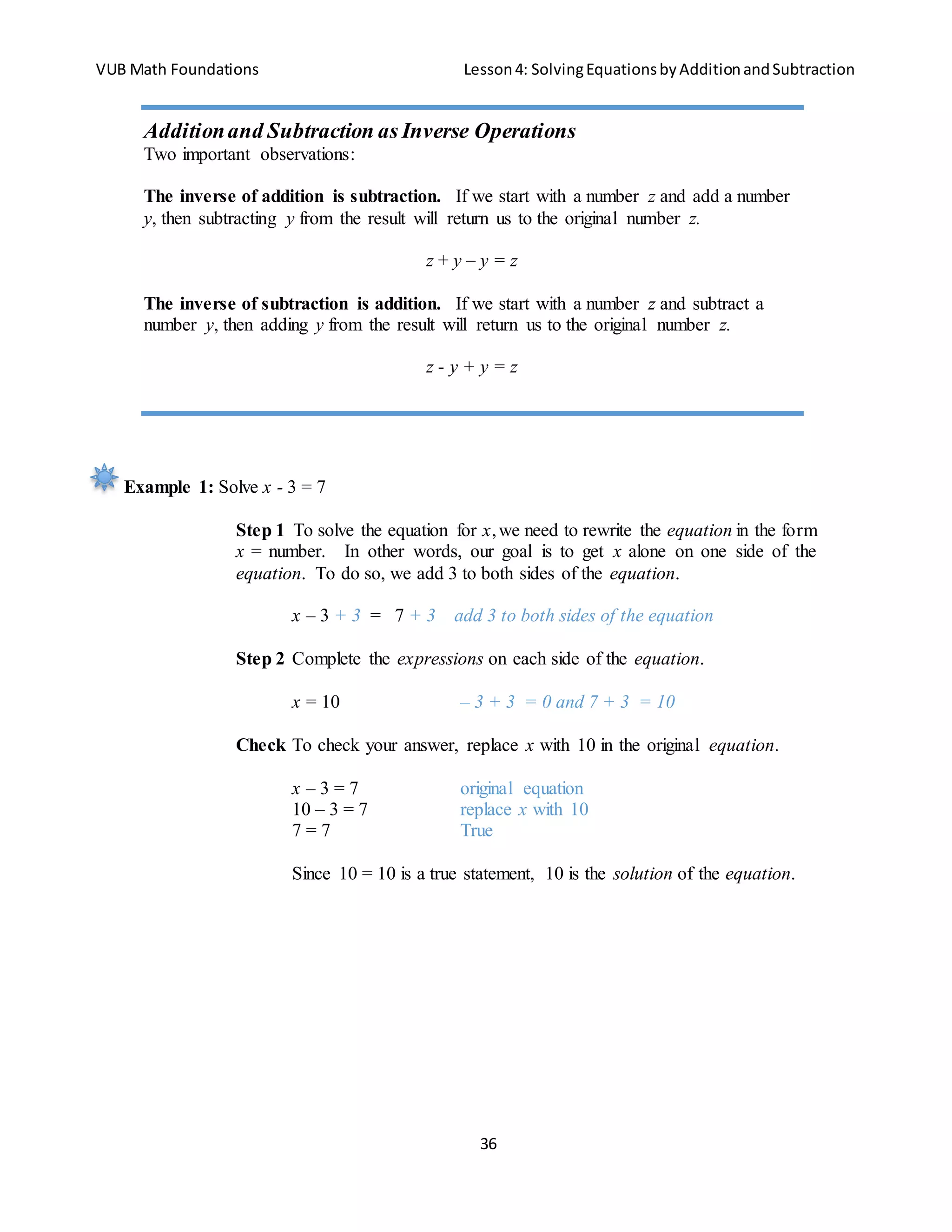 VUB Math Foundations Lesson4: SolvingEquationsbyAdditionandSubtraction
36
Example 1: Solve x - 3 = 7
Step 1 To solve the equation for x,we need to rewrite the equation in the form
x = number. In other words, our goal is to get x alone on one side of the
equation. To do so, we add 3 to both sides of the equation.
x – 3 + 3 = 7 + 3 add 3 to both sides of the equation
Step 2 Complete the expressions on each side of the equation.
x = 10 – 3 + 3 = 0 and 7 + 3 = 10
Check To check your answer, replace x with 10 in the original equation.
x – 3 = 7 original equation
10 – 3 = 7 replace x with 10
7 = 7 True
Since 10 = 10 is a true statement, 10 is the solution of the equation.
Additionand Subtraction as Inverse Operations
Two important observations:
The inverse of addition is subtraction. If we start with a number z and add a number
y, then subtracting y from the result will return us to the original number z.
z + y – y = z
The inverse of subtraction is addition. If we start with a number z and subtract a
number y, then adding y from the result will return us to the original number z.
z - y + y = z
 