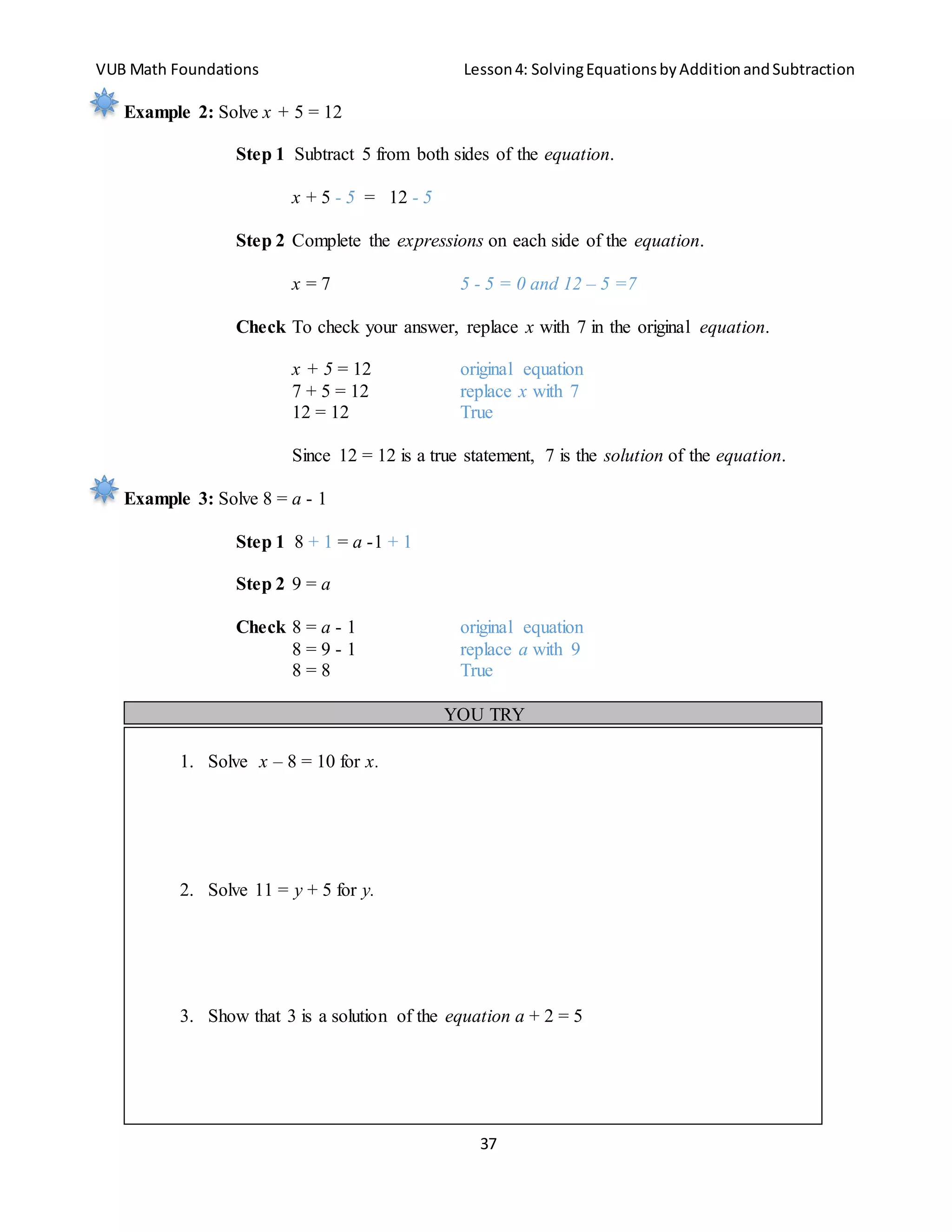 VUB Math Foundations Lesson4: SolvingEquationsbyAdditionandSubtraction
37
Example 2: Solve x + 5 = 12
Step 1 Subtract 5 from both sides of the equation.
x + 5 - 5 = 12 - 5
Step 2 Complete the expressions on each side of the equation.
x = 7 5 - 5 = 0 and 12 – 5 =7
Check To check your answer, replace x with 7 in the original equation.
x + 5 = 12 original equation
7 + 5 = 12 replace x with 7
12 = 12 True
Since 12 = 12 is a true statement, 7 is the solution of the equation.
Example 3: Solve 8 = a - 1
Step 1 8 + 1 = a -1 + 1
Step 2 9 = a
Check 8 = a - 1 original equation
8 = 9 - 1 replace a with 9
8 = 8 True
YOU TRY
1. Solve x – 8 = 10 for x.
2. Solve 11 = y + 5 for y.
3. Show that 3 is a solution of the equation a + 2 = 5
 