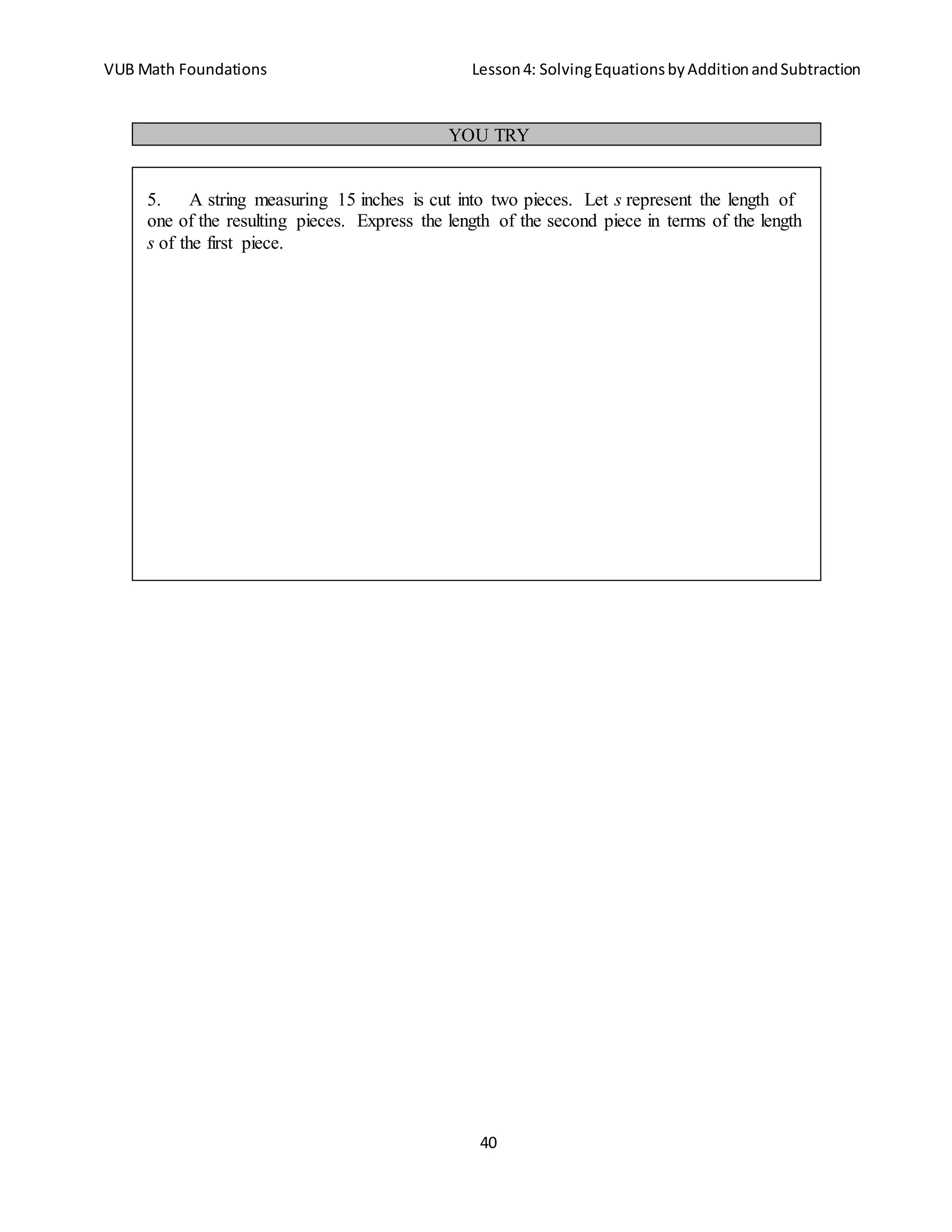 VUB Math Foundations Lesson4: SolvingEquationsbyAdditionandSubtraction
40
YOU TRY
5. A string measuring 15 inches is cut into two pieces. Let s represent the length of
one of the resulting pieces. Express the length of the second piece in terms of the length
s of the first piece.
 