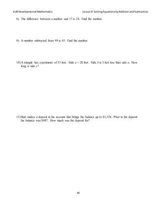 VUB Developmental Mathematics Lesson4: SolvingEquationsbyAdditionandSubtraction
44
8) The difference between a number and 17 is 24. Find the number.
9) A number subtracted from 89 is 43. Find the number.
10) A triangle has a perimeter of 55 feet. Side a = 20 feet. Side b is 3 feet less than side a. How
long is side c?
11) Burt makes a deposit in his account that brings his balance up to $1,324. Prior to the deposit
his balance was $987. How much was the deposit for?
 