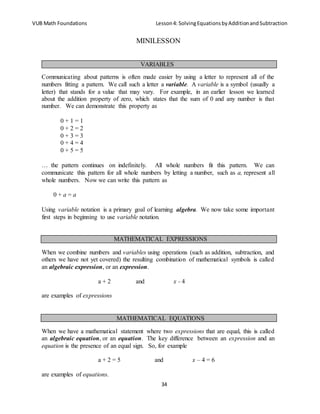 VUB Math Foundations Lesson4: SolvingEquationsbyAdditionandSubtraction
34
MINILESSON
Communicating about patterns is often made easier by using a letter to represent all of the
numbers fitting a pattern. We call such a letter a variable. A variable is a symbol (usually a
letter) that stands for a value that may vary. For example, in an earlier lesson we learned
about the addition property of zero, which states that the sum of 0 and any number is that
number. We can demonstrate this property as
0 + 1 = 1
0 + 2 = 2
0 + 3 = 3
0 + 4 = 4
0 + 5 = 5
… the pattern continues on indefinitely. All whole numbers fit this pattern. We can
communicate this pattern for all whole numbers by letting a number, such as a, represent all
whole numbers. Now we can write this pattern as
0 + a = a
Using variable notation is a primary goal of learning algebra. We now take some important
first steps in beginning to use variable notation.
When we combine numbers and variables using operations (such as addition, subtraction, and
others we have not yet covered) the resulting combination of mathematical symbols is called
an algebraic expression, or an expression.
a + 2 and x - 4
are examples of expressions
When we have a mathematical statement where two expressions that are equal, this is called
an algebraic equation, or an equation. The key difference between an expression and an
equation is the presence of an equal sign. So, for example
a + 2 = 5 and x – 4 = 6
are examples of equations.
VARIABLES
MATHEMATICAL EXPRESSIONS
MATHEMATICAL EQUATIONS
 