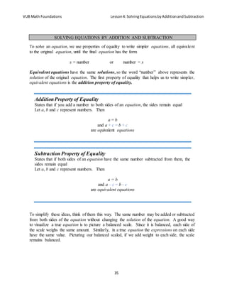 VUB Math Foundations Lesson4: SolvingEquationsbyAdditionandSubtraction
35
To solve an equation, we use properties of equality to write simpler equations, all equivalent
to the original equation, until the final equation has the form
x = number or number = x
Equivalent equations have the same solutions, so the word “number” above represents the
solution of the original equation. The first property of equality that helps us to write simpler,
equivalent equations is the addition property of equality.
To simplify these ideas, think of them this way. The same number may be added or subtracted
from both sides of the equation without changing the solution of the equation. A good way
to visualize a true equation is to picture a balanced scale. Since it is balanced, each side of
the scale weighs the same amount. Similarly, in a true equation the expressions on each side
have the same value. Picturing our balanced scaled, if we add weight to each side, the scale
remains balanced.
SOLVING EQUATIONS BY ADDITION AND SUBTRACTION
AdditionProperty of Equality
States that if you add a number to both sides of an equation, the sides remain equal
Let a, b and c represent numbers. Then
a = b
and a + c = b + c
are equivalent equations
Subtraction Property of Equality
States that if both sides of an equation have the same number subtracted from them, the
sides remain equal
Let a, b and c represent numbers. Then
a = b
and a – c = b - c
are equivalent equations
 