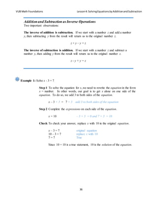 VUB Math Foundations Lesson4: SolvingEquationsbyAdditionandSubtraction
36
Example 1: Solve x - 3 = 7
Step 1 To solve the equation for x,we need to rewrite the equation in the form
x = number. In other words, our goal is to get x alone on one side of the
equation. To do so, we add 3 to both sides of the equation.
x – 3 + 3 = 7 + 3 add 3 to both sides of the equation
Step 2 Complete the expressions on each side of the equation.
x = 10 – 3 + 3 = 0 and 7 + 3 = 10
Check To check your answer, replace x with 10 in the original equation.
x – 3 = 7 original equation
10 – 3 = 7 replace x with 10
7 = 7 True
Since 10 = 10 is a true statement, 10 is the solution of the equation.
Additionand Subtraction as Inverse Operations
Two important observations:
The inverse of addition is subtraction. If we start with a number z and add a number
y, then subtracting y from the result will return us to the original number z.
z + y – y = z
The inverse of subtraction is addition. If we start with a number z and subtract a
number y, then adding y from the result will return us to the original number z.
z - y + y = z
 
