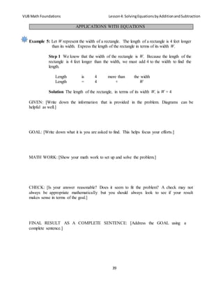 VUB Math Foundations Lesson4: SolvingEquationsbyAdditionandSubtraction
39
Example 5: Let W represent the width of a rectangle. The length of a rectangle is 4 feet longer
than its width. Express the length of the rectangle in terms of its width W.
Step 1 We know that the width of the rectangle is W. Because the length of the
rectangle is 4 feet longer than the width, we must add 4 to the width to find the
length.
Length is 4 more than the width
Length = 4 + W
Solution The length of the rectangle, in terms of its width W, is W + 4
GIVEN: [Write down the information that is provided in the problem. Diagrams can be
helpful as well.]
GOAL: [Write down what it is you are asked to find. This helps focus your efforts.]
MATH WORK: [Show your math work to set up and solve the problem.]
CHECK: [Is your answer reasonable? Does it seem to fit the problem? A check may not
always be appropriate mathematically but you should always look to see if your result
makes sense in terms of the goal.]
FINAL RESULT AS A COMPLETE SENTENCE: [Address the GOAL using a
complete sentence.]
APPLICATIONS WITH EQUATIONS
 
