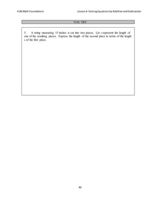 VUB Math Foundations Lesson4: SolvingEquationsbyAdditionandSubtraction
40
YOU TRY
5. A string measuring 15 inches is cut into two pieces. Let s represent the length of
one of the resulting pieces. Express the length of the second piece in terms of the length
s of the first piece.
 