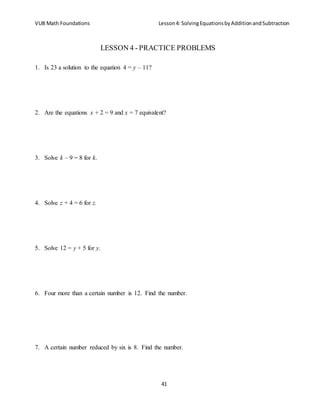 VUB Math Foundations Lesson4: SolvingEquationsbyAdditionandSubtraction
41
LESSON 4 - PRACTICE PROBLEMS
1. Is 23 a solution to the equation 4 = y – 11?
2. Are the equations x + 2 = 9 and x = 7 equivalent?
3. Solve k – 9 = 8 for k.
4. Solve z + 4 = 6 for z.
5. Solve 12 = y + 5 for y.
6. Four more than a certain number is 12. Find the number.
7. A certain number reduced by six is 8. Find the number.
 