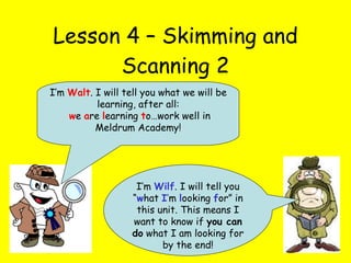 Lesson 4 – Skimming and Scanning 2 I’m  Wilf . I will tell you “ w hat  I ’ m  l ooking  f or” in this unit. This means I want to know if  you can do  what I am looking for by the end! I’m  Walt . I will tell you what we will be learning, after all: w e  a re  l earning  t o…work well in Meldrum Academy! 