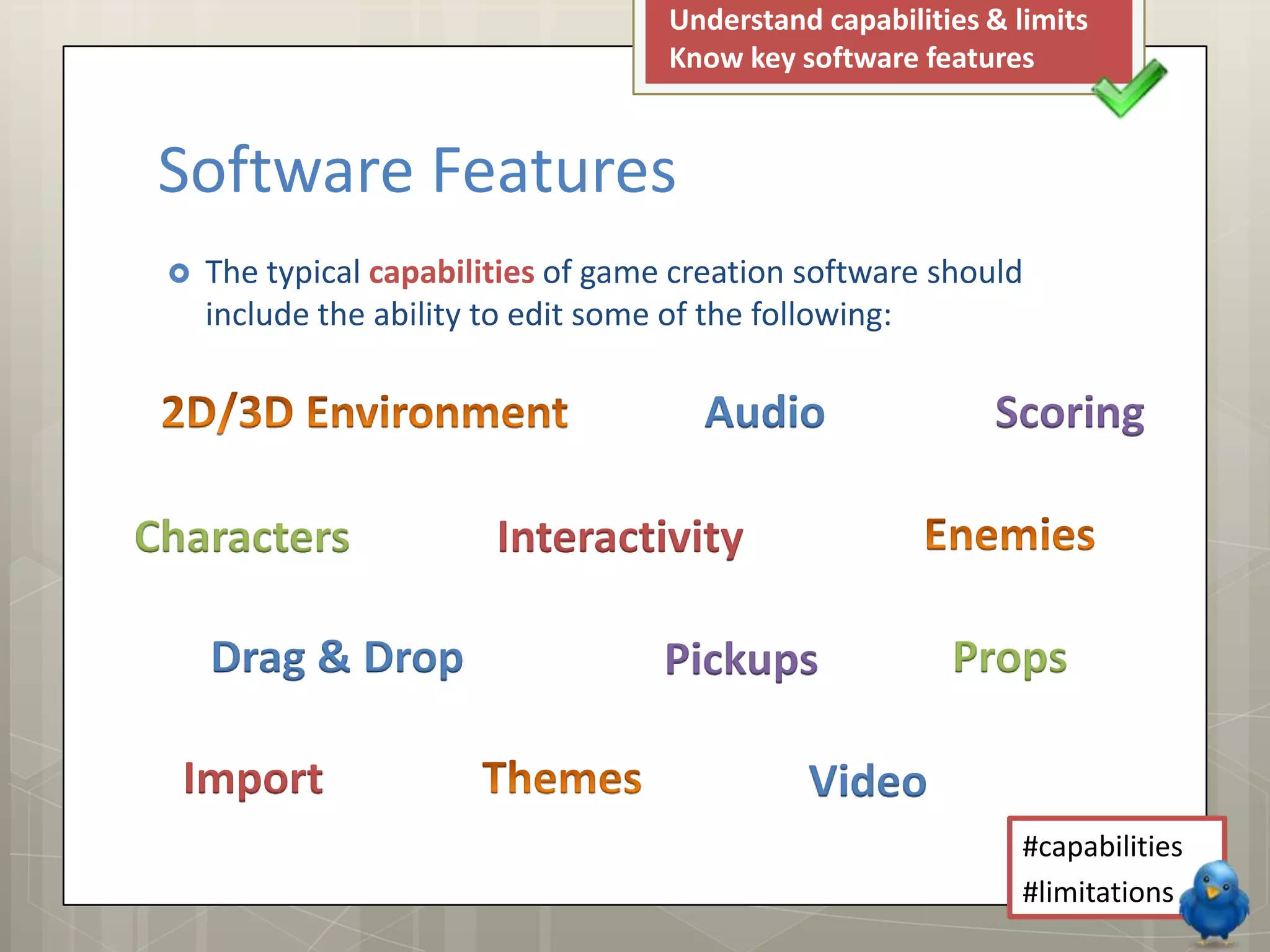  The typical capabilities of game creation software should
include the ability to edit some of the following:
Understand capabilities & limits
Know key software features
#capabilities
#limitations
Software Features
Audio Scoring
Characters Interactivity
Pickups Props
Import Video
Drag & Drop
 