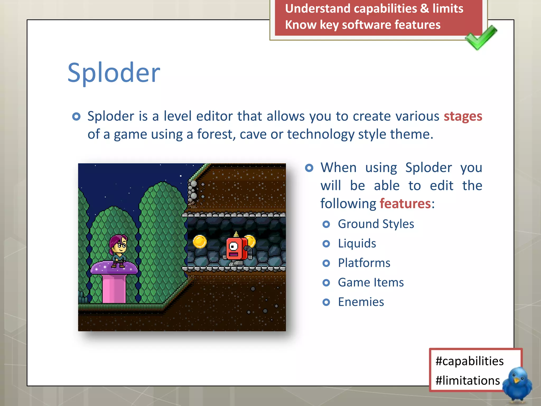  Sploder is a level editor that allows you to create various stages
of a game using a forest, cave or technology style theme.
Understand capabilities & limits
Know key software features
#capabilities
#limitations
Sploder
 When using Sploder you
will be able to edit the
following features:
 Ground Styles
 Liquids
 Platforms
 Game Items
 Enemies
 