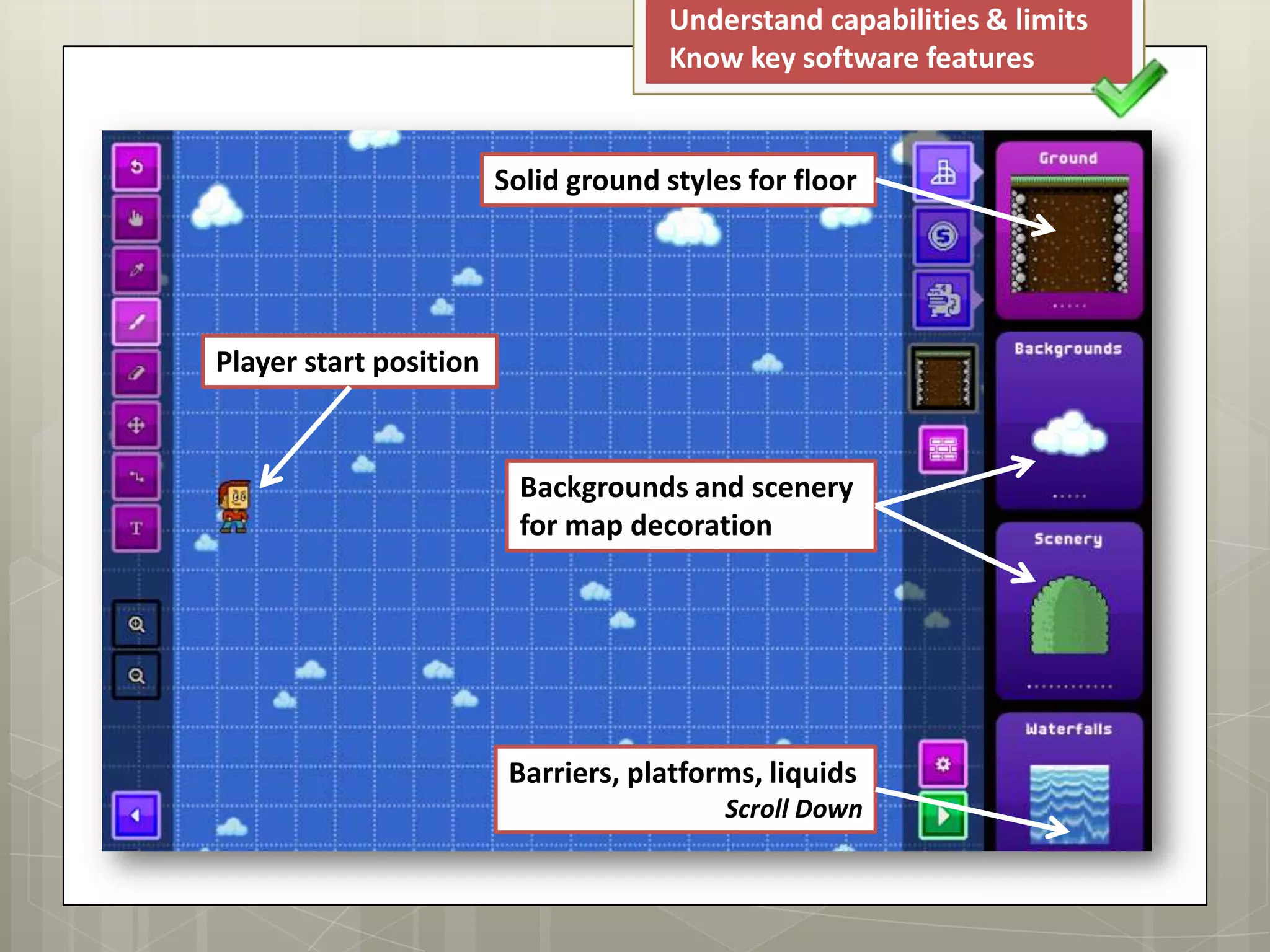 Understand capabilities & limits
Know key software features
Solid ground styles for floor
Backgrounds and scenery
for map decoration
Player start position
Barriers, platforms, liquids
Scroll Down
 