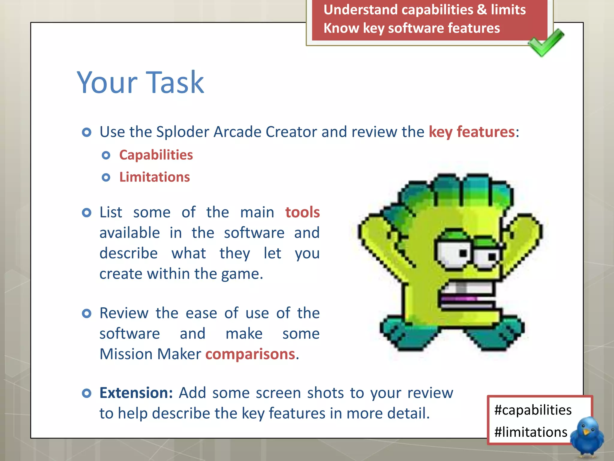  List some of the main tools
available in the software and
describe what they let you
create within the game.
 Review the ease of use of the
software and make some
Mission Maker comparisons.
 Use the Sploder Arcade Creator and review the key features:
 Capabilities
 Limitations
Understand capabilities & limits
Know key software features
#capabilities
#limitations
Your Task
 Extension: Add some screen shots to your review
to help describe the key features in more detail.
 