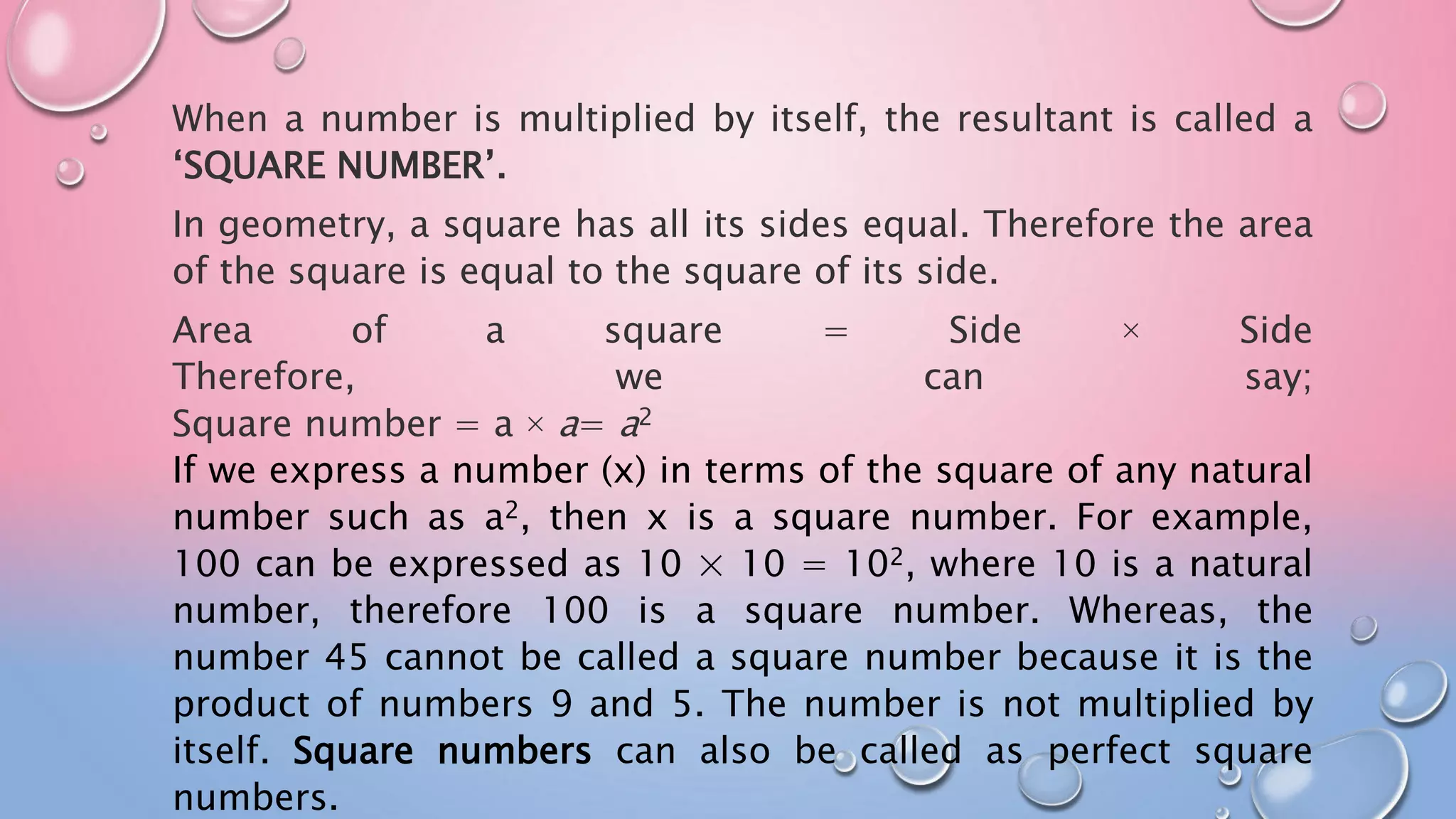When a number is multiplied by itself, the resultant is called a
‘SQUARE NUMBER’.
In geometry, a square has all its sides equal. Therefore the area
of the square is equal to the square of its side.
Area of a square = Side × Side
Therefore, we can say;
Square number = a × a= a2
If we express a number (x) in terms of the square of any natural
number such as a2, then x is a square number. For example,
100 can be expressed as 10 × 10 = 102, where 10 is a natural
number, therefore 100 is a square number. Whereas, the
number 45 cannot be called a square number because it is the
product of numbers 9 and 5. The number is not multiplied by
itself. Square numbers can also be called as perfect square
numbers.
 