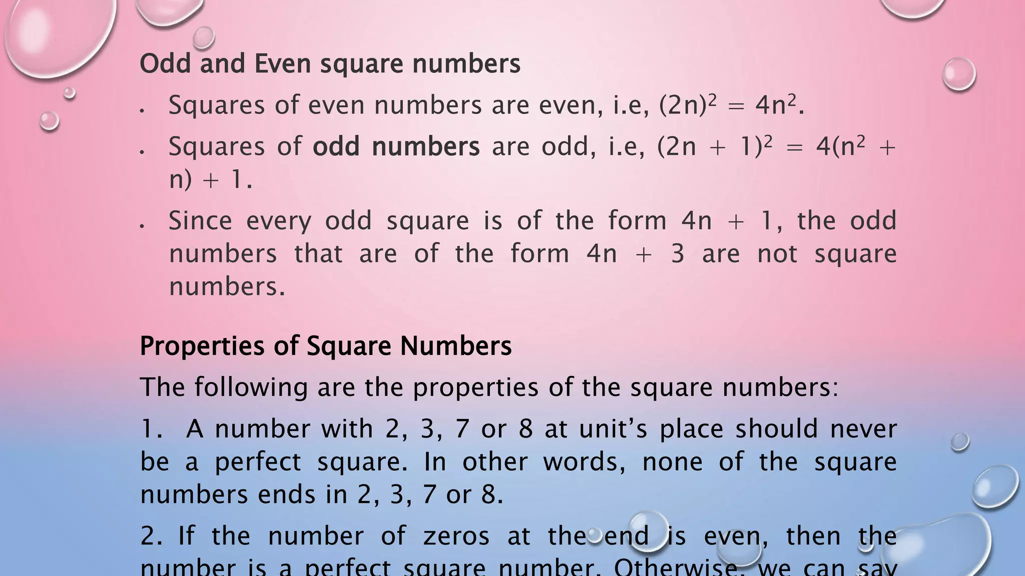 Odd and Even square numbers
 Squares of even numbers are even, i.e, (2n)2 = 4n2.
 Squares of odd numbers are odd, i.e, (2n + 1)2 = 4(n2 +
n) + 1.
 Since every odd square is of the form 4n + 1, the odd
numbers that are of the form 4n + 3 are not square
numbers.
Properties of Square Numbers
The following are the properties of the square numbers:
1. A number with 2, 3, 7 or 8 at unit’s place should never
be a perfect square. In other words, none of the square
numbers ends in 2, 3, 7 or 8.
2. If the number of zeros at the end is even, then the
 
