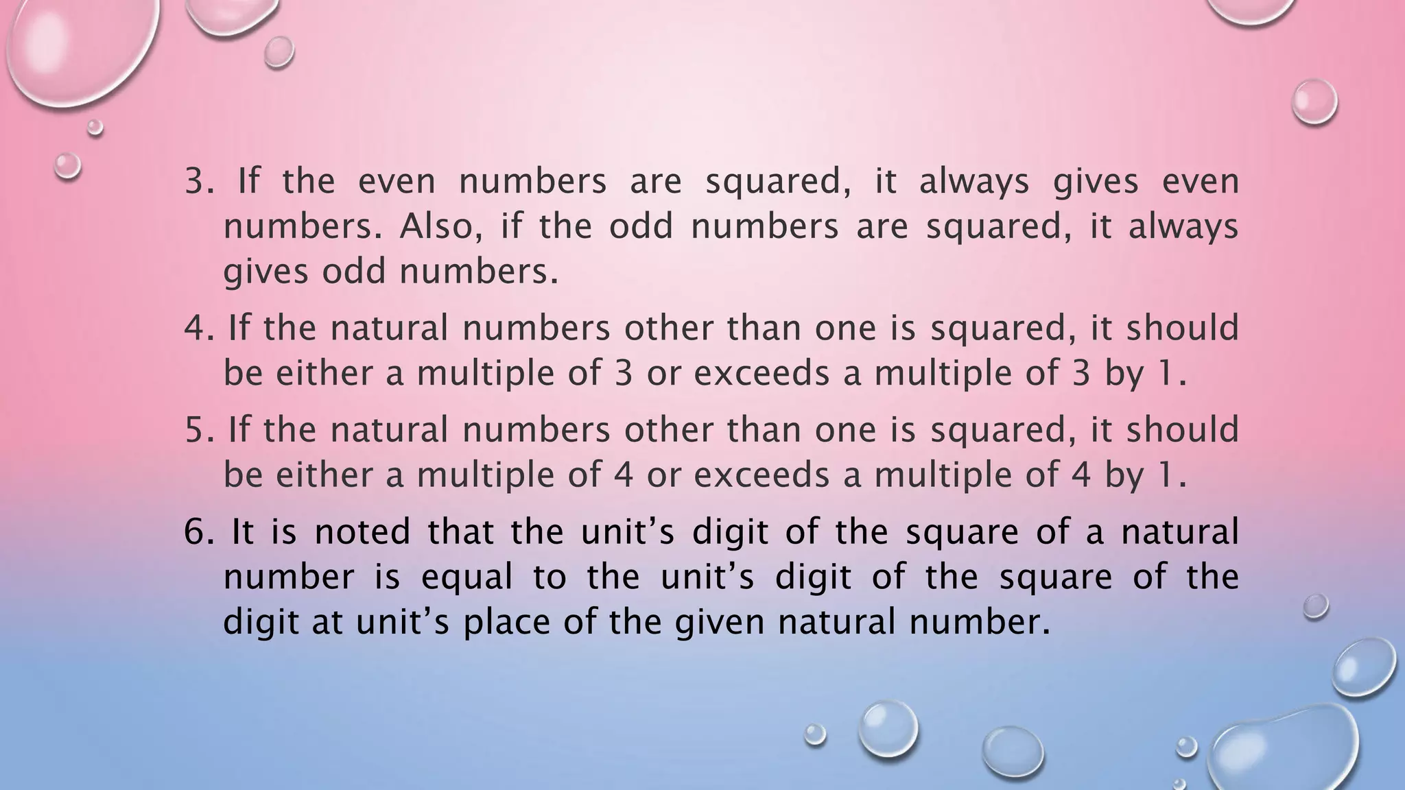 3. If the even numbers are squared, it always gives even
numbers. Also, if the odd numbers are squared, it always
gives odd numbers.
4. If the natural numbers other than one is squared, it should
be either a multiple of 3 or exceeds a multiple of 3 by 1.
5. If the natural numbers other than one is squared, it should
be either a multiple of 4 or exceeds a multiple of 4 by 1.
6. It is noted that the unit’s digit of the square of a natural
number is equal to the unit’s digit of the square of the
digit at unit’s place of the given natural number.
 