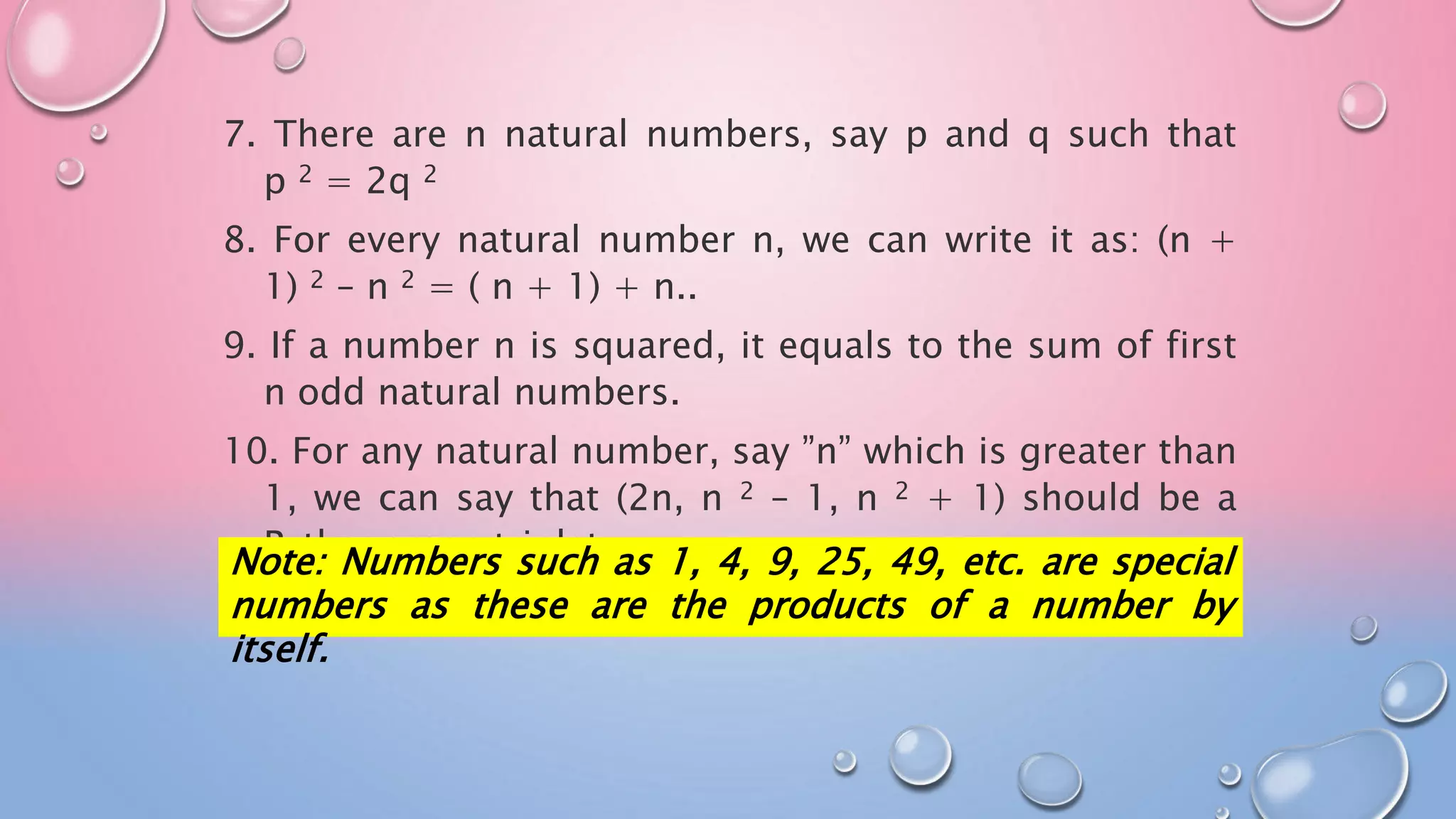 7. There are n natural numbers, say p and q such that
p 2 = 2q 2
8. For every natural number n, we can write it as: (n +
1) 2 – n 2 = ( n + 1) + n..
9. If a number n is squared, it equals to the sum of first
n odd natural numbers.
10. For any natural number, say ”n” which is greater than
1, we can say that (2n, n 2 – 1, n 2 + 1) should be a
Pythagorean triplet.
Note: Numbers such as 1, 4, 9, 25, 49, etc. are special
numbers as these are the products of a number by
itself.
 