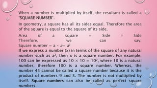 When a number is multiplied by itself, the resultant is called a
‘SQUARE NUMBER’.
In geometry, a square has all its sides equal. Therefore the area
of the square is equal to the square of its side.
Area of a square = Side × Side
Therefore, we can say;
Square number = a × a= a2
If we express a number (x) in terms of the square of any natural
number such as a2, then x is a square number. For example,
100 can be expressed as 10 × 10 = 102, where 10 is a natural
number, therefore 100 is a square number. Whereas, the
number 45 cannot be called a square number because it is the
product of numbers 9 and 5. The number is not multiplied by
itself. Square numbers can also be called as perfect square
numbers.
 