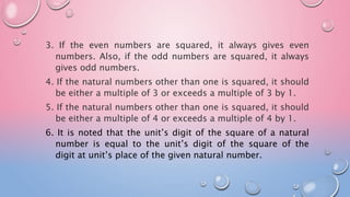 3. If the even numbers are squared, it always gives even
numbers. Also, if the odd numbers are squared, it always
gives odd numbers.
4. If the natural numbers other than one is squared, it should
be either a multiple of 3 or exceeds a multiple of 3 by 1.
5. If the natural numbers other than one is squared, it should
be either a multiple of 4 or exceeds a multiple of 4 by 1.
6. It is noted that the unit’s digit of the square of a natural
number is equal to the unit’s digit of the square of the
digit at unit’s place of the given natural number.
 
