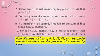 7. There are n natural numbers, say p and q such that
p 2 = 2q 2
8. For every natural number n, we can write it as: (n +
1) 2 – n 2 = ( n + 1) + n..
9. If a number n is squared, it equals to the sum of first
n odd natural numbers.
10. For any natural number, say ”n” which is greater than
1, we can say that (2n, n 2 – 1, n 2 + 1) should be a
Pythagorean triplet.
Note: Numbers such as 1, 4, 9, 25, 49, etc. are special
numbers as these are the products of a number by
itself.
 