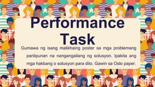 Performance
Task
Gumawa ng isang malikhaing poster sa mga problemang
panlipunan na nangangailang ng solusyon. Ipakita ang
mga hakbang o solusyon para dito. Gawin sa Oslo paper.
 