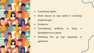  Lumalalang trapiko
 Hindi maayos na mga ospital at sistemang
pangkalusugan
 Korapsyon
 Lumulubhang problema sa drugs o
iipinagbabawal na gamut
 Mababang kita ng mga magsasaka sa
agrikultura
 