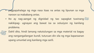 • pagpapahalaga ng mga nasa itaas na antas ng lipunan sa mga
naroon sa mababang antas.
• Ito ay nag-aangat ng dignidad ng tao sapagkat tuwinang
nakikipag- ugnayan ang bawat isa sa solusiyon ng kanilang
problema.
• Dahil dito, hindi lamang natutulungan sa mga material na bagay
ang nangangailangan kundi, tuturuan din sila ng mga kaparaanan
upang umunlad ang kanilang mga sarili.
 